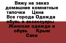 Вяжу на заказ домашние комнатные тапочки. › Цена ­ 800 - Все города Одежда, обувь и аксессуары » Женская одежда и обувь   . Крым,Саки